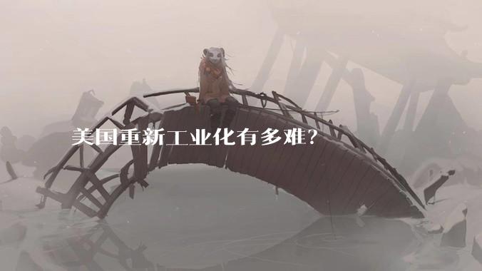 美国重新工业化有多难？